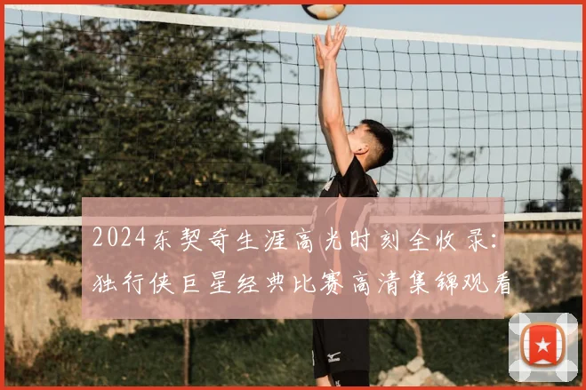 2024东契奇生涯高光时刻全收录：独行侠巨星经典比赛高清集锦观看指南