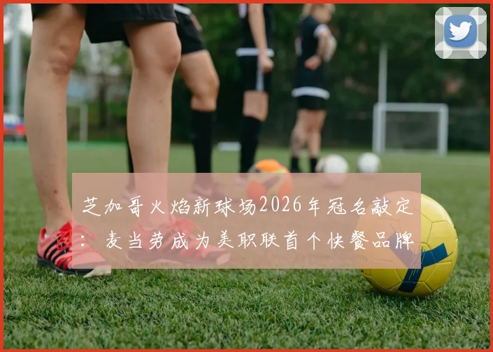 芝加哥火焰新球场2026年冠名敲定：麦当劳成为美职联首个快餐品牌冠名商，主场名称正式公布