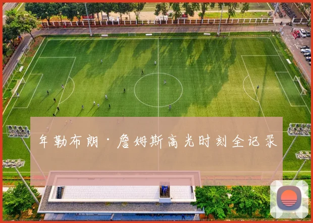 年勒布朗·詹姆斯高光时刻全记录