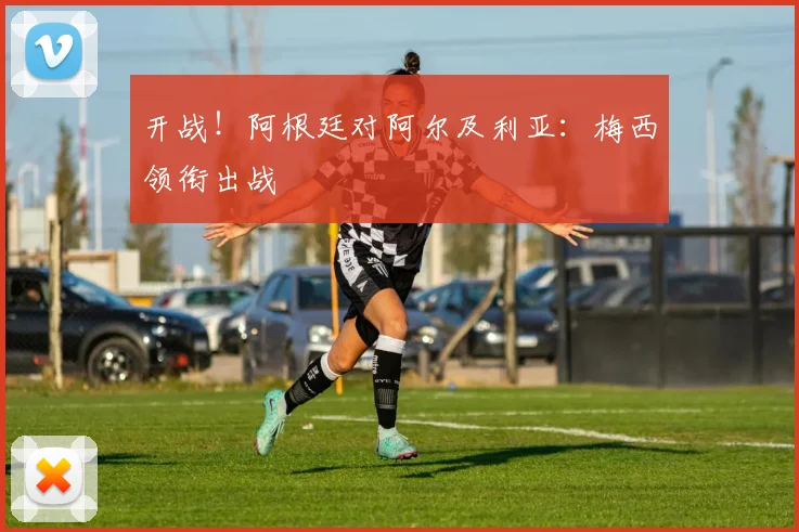 开战！阿根廷对阿尔及利亚：梅西领衔出战