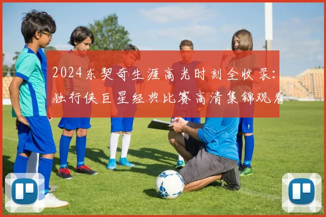 2024东契奇生涯高光时刻全收录：独行侠巨星经典比赛高清集锦观看指南