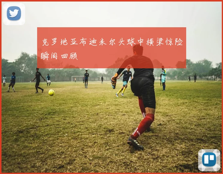克罗地亚布迪米尔头球中横梁惊险瞬间回顾