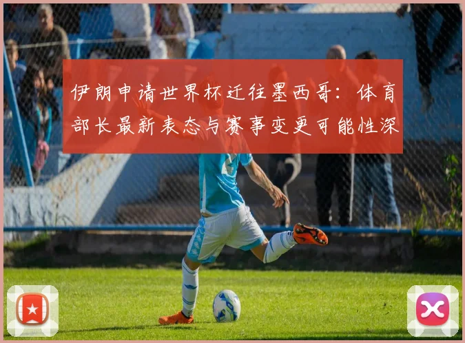 伊朗申请世界杯迁往墨西哥：体育部长最新表态与赛事变更可能性深度解析