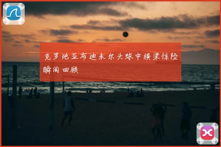 克罗地亚布迪米尔头球中横梁惊险瞬间回顾