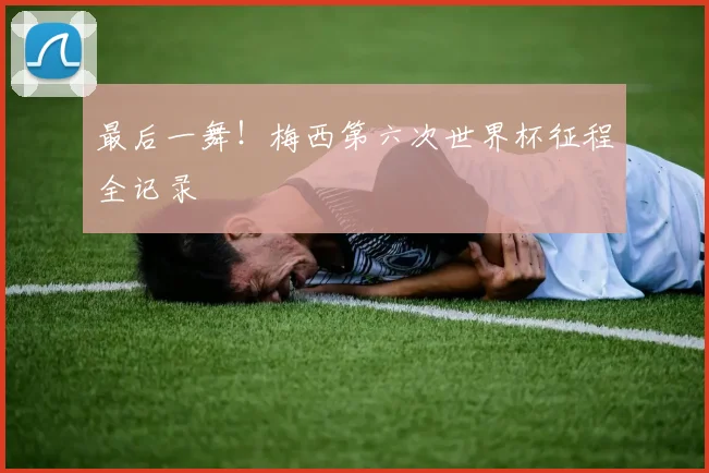 最后一舞！梅西第六次世界杯征程全记录