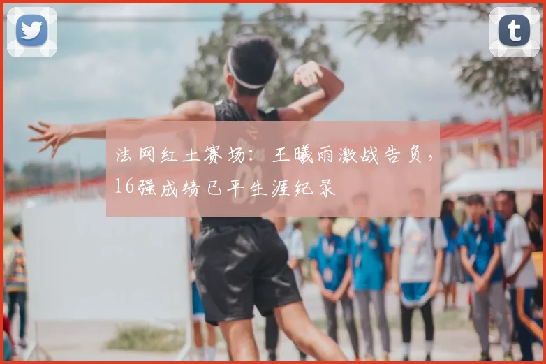 法网红土赛场：王曦雨激战告负，16强成绩已平生涯纪录