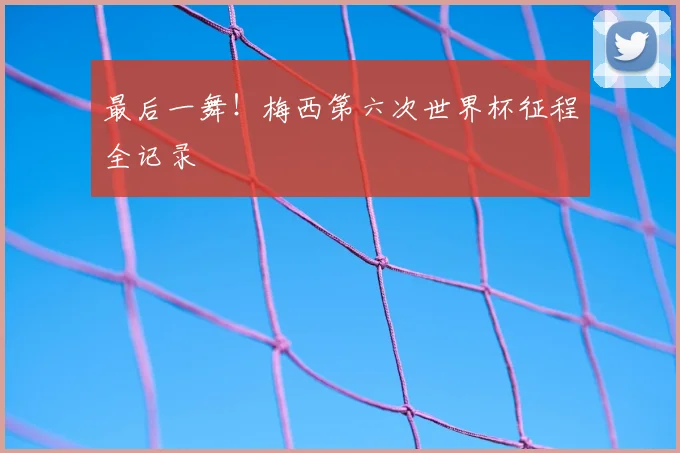 最后一舞！梅西第六次世界杯征程全记录
