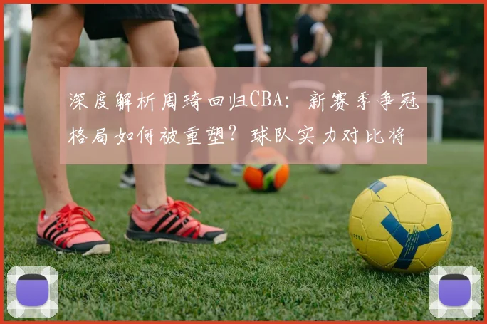 深度解析周琦回归CBA：新赛季争冠格局如何被重塑？球队实力对比将迎来哪些巨变？