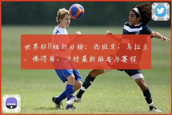世界杯H组积分榜：西班牙、乌拉圭、佛得角、沙特最新排名与赛程
