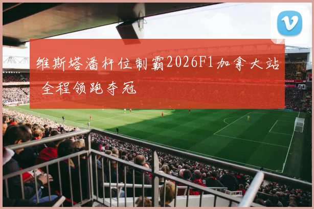 维斯塔潘杆位制霸2026F1加拿大站 全程领跑夺冠