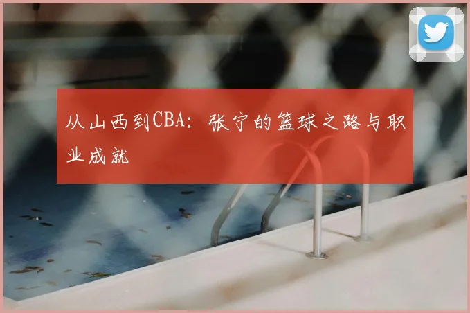 从山西到CBA：张宁的篮球之路与职业成就
