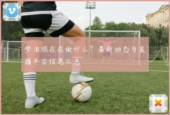 梦泪现在在做什么？最新动态与直播平台信息汇总